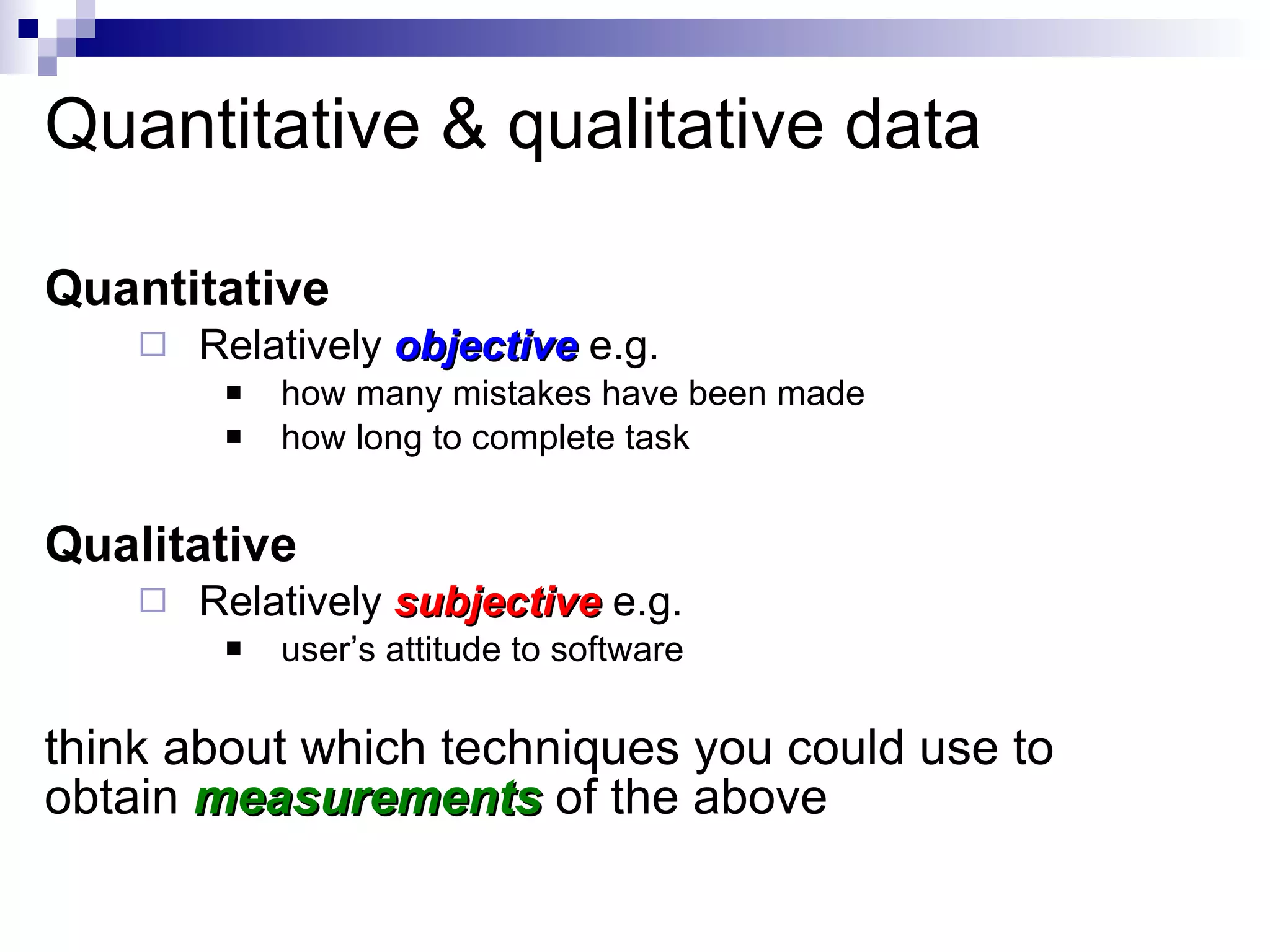 Quantitative & qualitative data Quantitative  Relatively  objective   e.g. how many mistakes have been made how long to complete task Qualitative Relatively  subjective   e.g. user’s attitude to software think about which techniques you could use to obtain  measurements   of the above 