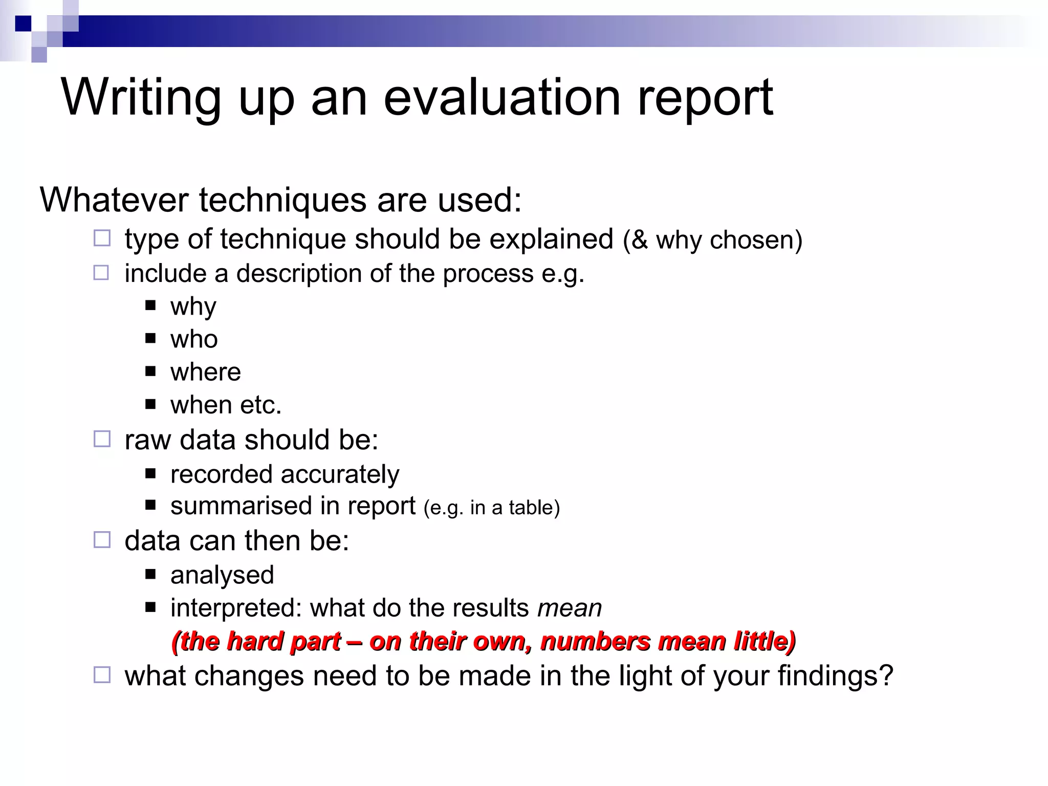 Writing up an  evaluation report Whatever techniques are used: type of technique should be explained  (& why chosen) include a description of the process e.g. why who where when etc. raw data should be: recorded accurately summarised in report  (e.g. in a table) data can then be: analysed  interpreted: what do the results  mean  (the hard part – on their own, numbers mean little) what changes need to be made in the light of your findings? 