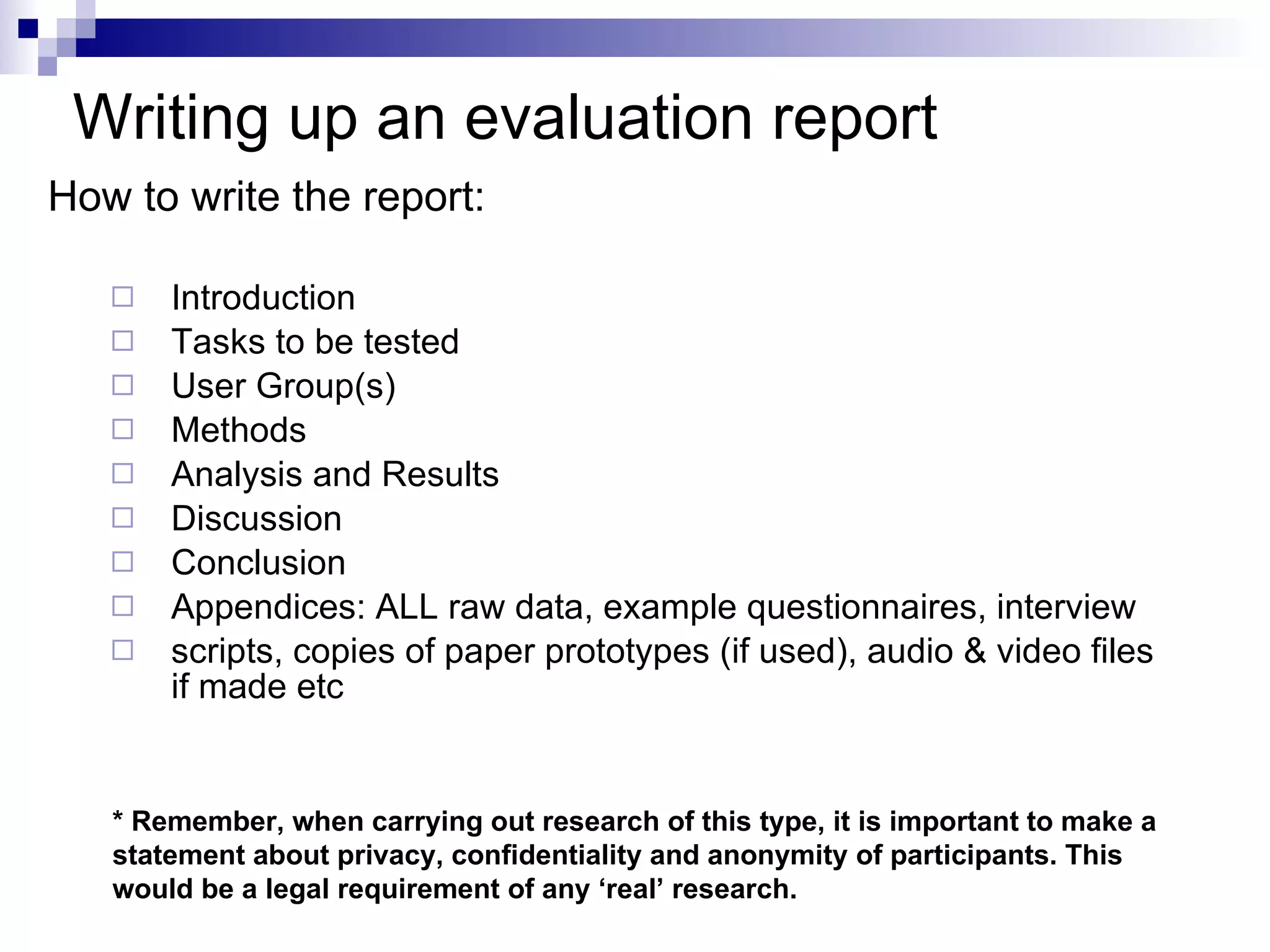 Writing up an  evaluation report How to write the report: Introduction Tasks to be tested User Group(s) Methods Analysis and Results  Discussion  Conclusion  Appendices: ALL raw data, example questionnaires, interview scripts, copies of paper prototypes (if used), audio & video files if made etc * Remember, when carrying out research of this type, it is important to make a statement about privacy, confidentiality and anonymity of participants. This would be a legal requirement of any ‘real’ research. 