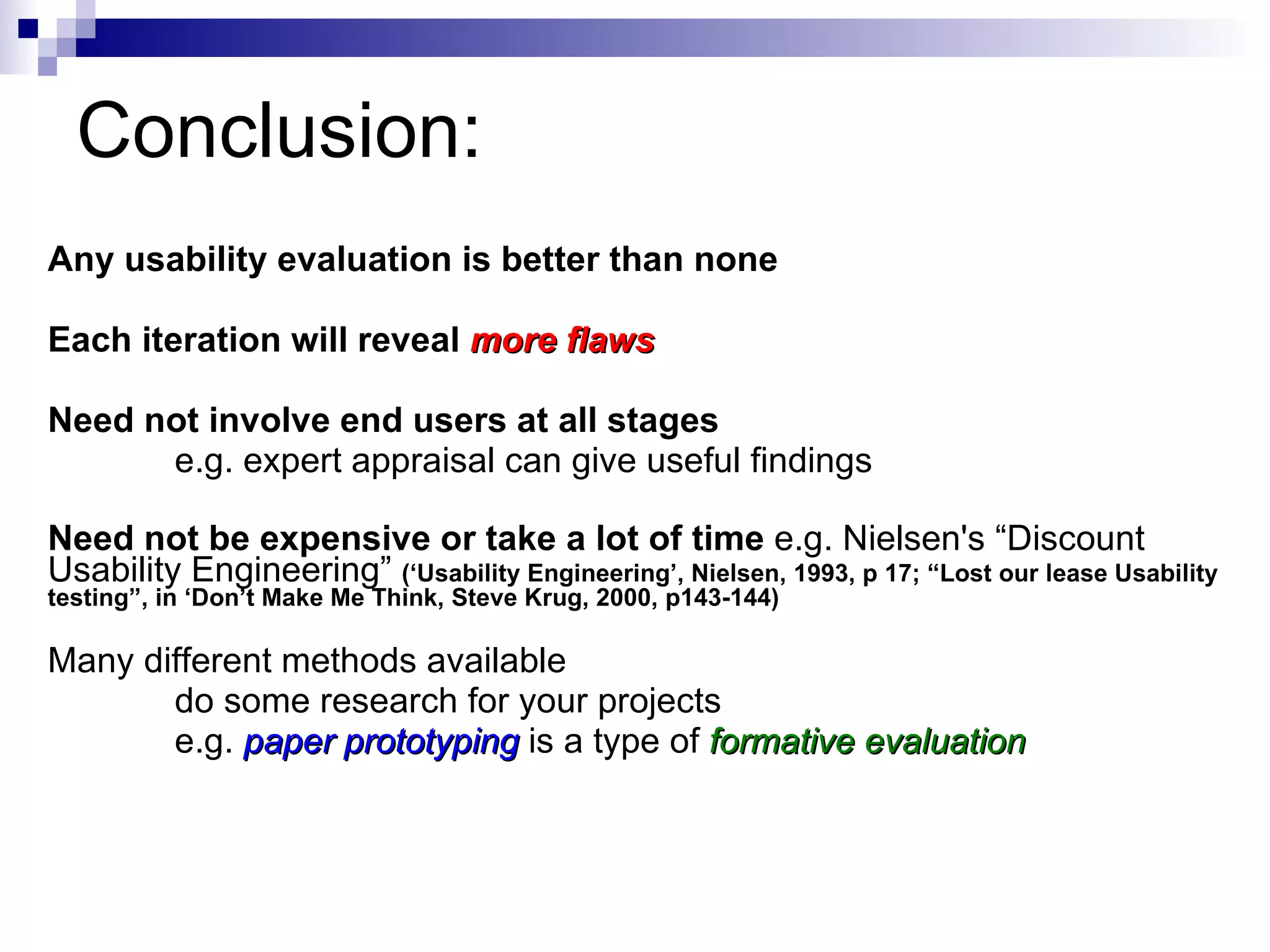 Conclusion: Any usability evaluation is better than none Each iteration will reveal  more flaws Need not involve end users at all stages  e.g. expert appraisal can give useful findings Need not be expensive or take a lot of time  e.g. Nielsen's “Discount Usability Engineering”  (‘Usability Engineering’, Nielsen, 1993, p 17; “Lost our lease Usability testing”, in ‘Don’t Make Me Think, Steve Krug, 2000, p143-144) Many different methods available do some research for your projects e.g.  paper prototyping   is a type of  formative evaluation 