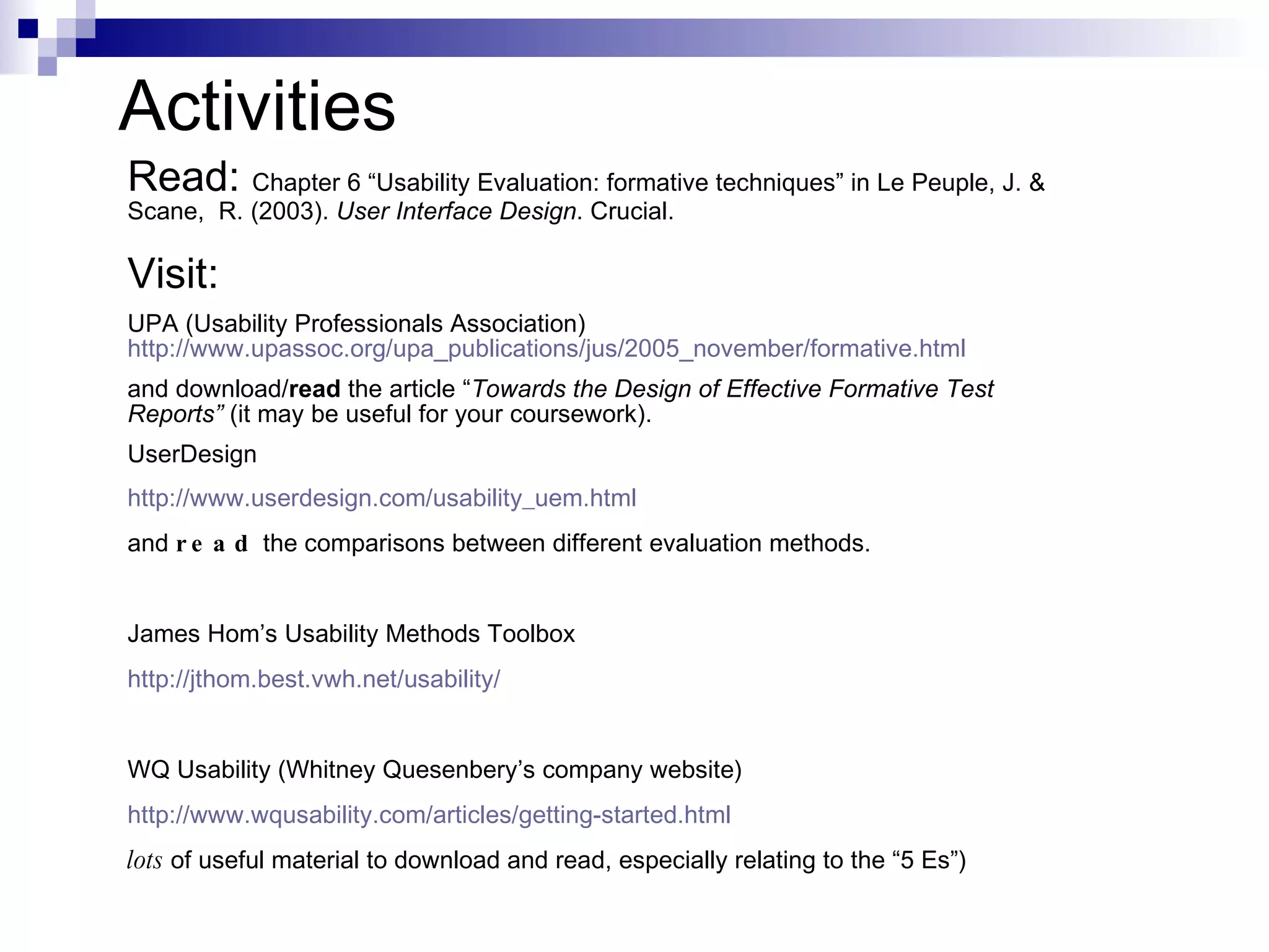 Activities Read:  Chapter 6 “Usability Evaluation: formative techniques” in  Le Peuple, J. & Scane,  R. (2003).  User Interface Design . Crucial. Visit:   UPA (Usability Professionals Association)  http://www.upassoc.org/upa_publications/jus/2005_november/formative.html and download/ read  the article “ Towards the Design of Effective Formative Test   Reports”  (it may be useful for your coursework). UserDesign http://www.userdesign.com/usability_uem.html and  read  the comparisons between different evaluation methods. James Hom’s Usability Methods Toolbox http://jthom.best.vwh.net/usability/ WQ Usability (Whitney Quesenbery’s company website) http://www.wqusability.com/articles/getting-started.html lots  of useful material to download and read, especially relating to the “5 Es”) 