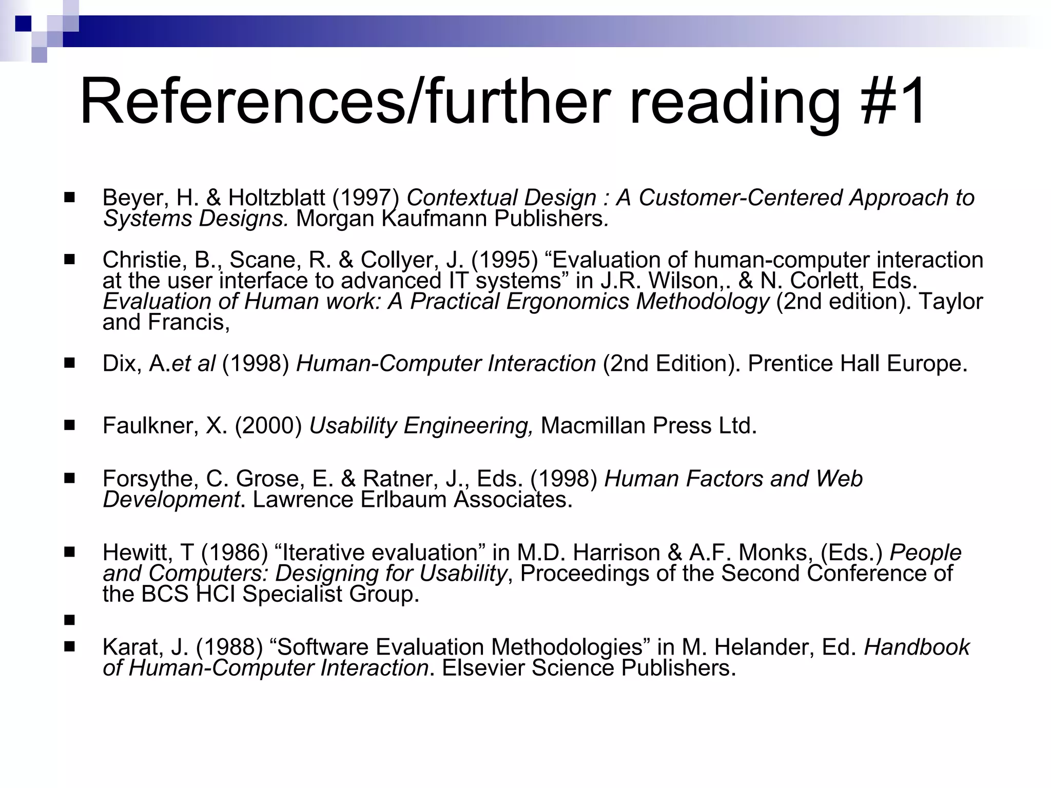 References/further reading #1 Beyer, H. & Holtzblatt (1997)  Contextual Design : A Customer-Centered Approach to Systems Designs.  Morgan Kaufmann Publishers . Christie, B., Scane, R. & Collyer, J. (1995) “Evaluation of human-computer interaction at the user interface to advanced IT systems” in J.R. Wilson,. & N. Corlett, Eds.  Evaluation of Human work: A Practical Ergonomics Methodology  (2nd edition). Taylor and Francis,  Dix, A. et al  (1998)  Human-Computer Interaction  (2nd Edition). Prentice Hall Europe.  Faulkner, X. (2000)  Usability Engineering,  Macmillan Press Ltd. Forsythe, C. Grose, E. & Ratner, J., Eds. (1998)  Human Factors and Web Development . Lawrence Erlbaum Associates. Hewitt, T (1986) “Iterative evaluation” in M.D. Harrison & A.F. Monks, (Eds.)  People and Computers: Designing for Usability , Proceedings of the Second Conference of the BCS HCI Specialist Group. Karat, J. (1988) “Software Evaluation Methodologies” in M. Helander, Ed.  Handbook of Human-Computer Interaction . Elsevier Science Publishers. 
