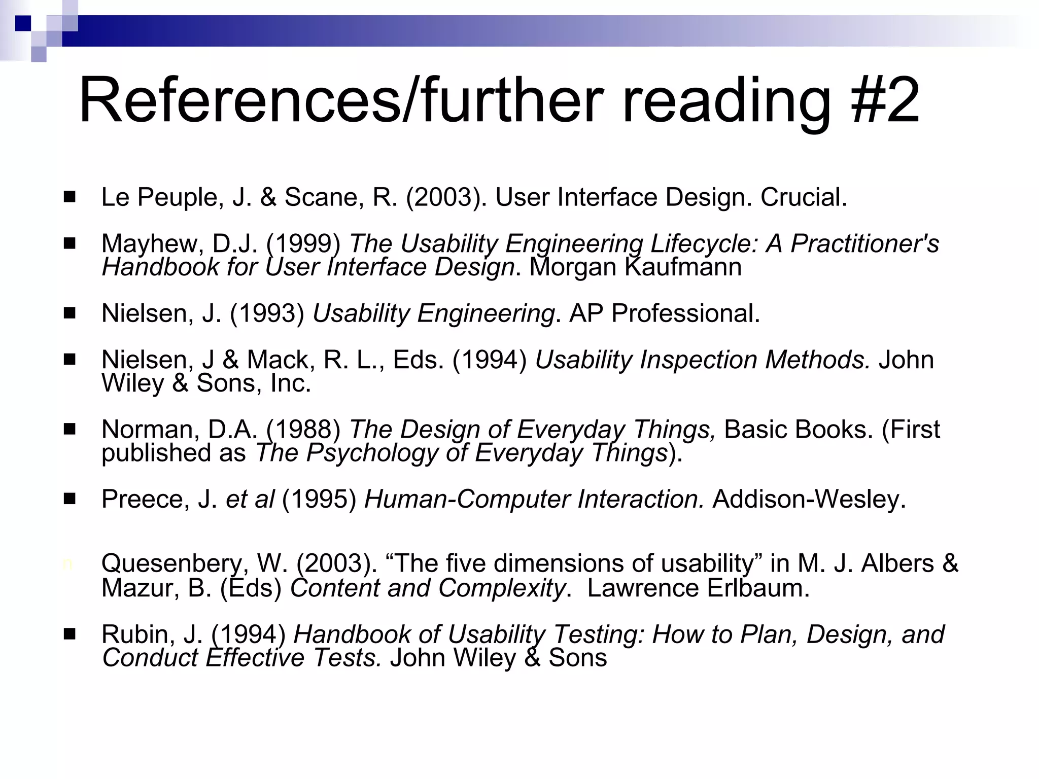 References/further reading #2 Le Peuple, J. & Scane, R. (2003). User Interface Design. Crucial. Mayhew, D.J. (1999)  The Usability Engineering Lifecycle: A Practitioner's Handbook for User Interface Design . Morgan Kaufmann Nielsen, J. (1993)  Usability Engineering . AP Professional. Nielsen, J & Mack, R. L., Eds. (1994)  Usability Inspection Methods.  John Wiley & Sons, Inc. Norman, D.A. (1988)  The Design of Everyday Things,  Basic Books. (First published as  The Psychology of Everyday Things ). Preece, J.  et al  (1995)  Human-Computer Interaction.  Addison-Wesley. Quesenbery, W. (2003). “The five dimensions of usability” in M. J. Albers & Mazur, B. (Eds)  Content and Complexity .  Lawrence Erlbaum. Rubin, J. (1994)  Handbook of Usability Testing: How to Plan, Design, and Conduct Effective Tests.  John Wiley & Sons 
