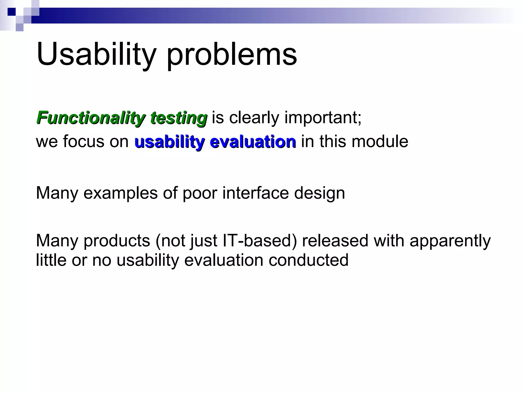 Usability problems Functionality testing  is clearly important;  we focus on  usability evaluation  in this module Many examples of poor interface design Many products (not just IT-based) released with apparently little or no usability evaluation conducted 