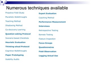 Numerous techniques available Proactive Field Study Pluralistic Walkthroughs Teaching Method Shadowing Method Co-discovery Learning Question-asking Protocol Scenario-based Checklists Heuristic Evaluation Thinking-aloud Protocol Cognitive Walkthroughs Paper Prototyping  Usability Audits Expert Evaluation Coaching Method Performance Measurement Interviews Retrospective Testing Remote Testing Feature Inspection Focus Groups Questionnaires Field Observation Logging Actual Use 