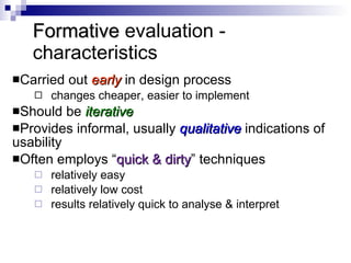 Formative  evaluation - characteristics Carried out  early   in design process changes cheaper, easier to implement  Should be  iterative Provides informal, usually  qualitative   indications of usability Often employs “ quick & dirty ” techniques relatively easy relatively low cost results relatively quick to analyse & interpret 