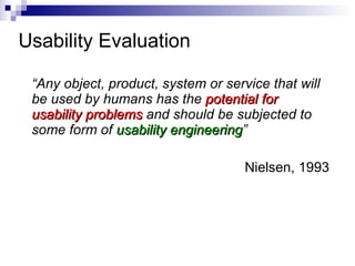 Usability Evaluation  “ Any object, product, system or service that will be used by humans has the  potential for usability problems  and should be subjected to some form of  usability engineering ” Nielsen, 1993 