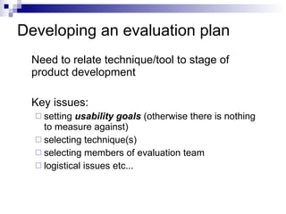 Developing an evaluation plan Need to relate technique/tool to stage of product development Key issues: setting  usability goals  (otherwise there is nothing to measure against) selecting technique(s) selecting members of evaluation team logistical issues etc... 