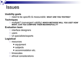 Issues Usability goals need to be  specific  &  measurable:  WHAT ARE YOU TESTING? Techniques multiple? (convergent validity)  WHICH METHODS WILL YOU USE? HOW MANY, CAN YOU COMPARE THEM MEANINGFULLY? Evaluation team interface designers users UI specialists/experts Logistical resources equipment subjects accommodation etc. timescales ethical considerations 