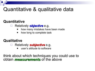 Quantitative & qualitative data Quantitative  Relatively  objective   e.g. how many mistakes have been made how long to complete task Qualitative Relatively  subjective   e.g. user’s attitude to software think about which techniques you could use to obtain  measurements   of the above 