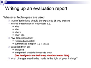 Writing up an  evaluation report Whatever techniques are used: type of technique should be explained  (& why chosen) include a description of the process e.g. why who where when etc. raw data should be: recorded accurately summarised in report  (e.g. in a table) data can then be: analysed  interpreted: what do the results  mean  (the hard part – on their own, numbers mean little) what changes need to be made in the light of your findings? 