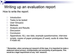 Writing up an  evaluation report How to write the report: Introduction Tasks to be tested User Group(s) Methods Analysis and Results  Discussion  Conclusion  Appendices: ALL raw data, example questionnaires, interview scripts, copies of paper prototypes (if used), audio & video files if made etc * Remember, when carrying out research of this type, it is important to make a statement about privacy, confidentiality and anonymity of participants. This would be a legal requirement of any ‘real’ research. 