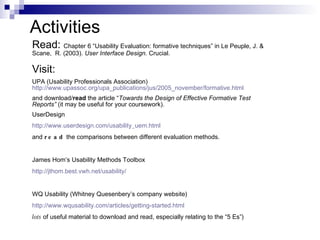 Activities Read:  Chapter 6 “Usability Evaluation: formative techniques” in  Le Peuple, J. & Scane,  R. (2003).  User Interface Design . Crucial. Visit:   UPA (Usability Professionals Association)  http://www.upassoc.org/upa_publications/jus/2005_november/formative.html and download/ read  the article “ Towards the Design of Effective Formative Test   Reports”  (it may be useful for your coursework). UserDesign http://www.userdesign.com/usability_uem.html and  read  the comparisons between different evaluation methods. James Hom’s Usability Methods Toolbox http://jthom.best.vwh.net/usability/ WQ Usability (Whitney Quesenbery’s company website) http://www.wqusability.com/articles/getting-started.html lots  of useful material to download and read, especially relating to the “5 Es”) 