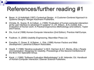 References/further reading #1 Beyer, H. & Holtzblatt (1997)  Contextual Design : A Customer-Centered Approach to Systems Designs.  Morgan Kaufmann Publishers . Christie, B., Scane, R. & Collyer, J. (1995) “Evaluation of human-computer interaction at the user interface to advanced IT systems” in J.R. Wilson,. & N. Corlett, Eds.  Evaluation of Human work: A Practical Ergonomics Methodology  (2nd edition). Taylor and Francis,  Dix, A. et al  (1998)  Human-Computer Interaction  (2nd Edition). Prentice Hall Europe.  Faulkner, X. (2000)  Usability Engineering,  Macmillan Press Ltd. Forsythe, C. Grose, E. & Ratner, J., Eds. (1998)  Human Factors and Web Development . Lawrence Erlbaum Associates. Hewitt, T (1986) “Iterative evaluation” in M.D. Harrison & A.F. Monks, (Eds.)  People and Computers: Designing for Usability , Proceedings of the Second Conference of the BCS HCI Specialist Group. Karat, J. (1988) “Software Evaluation Methodologies” in M. Helander, Ed.  Handbook of Human-Computer Interaction . Elsevier Science Publishers. 
