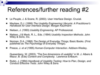 References/further reading #2 Le Peuple, J. & Scane, R. (2003). User Interface Design. Crucial. Mayhew, D.J. (1999)  The Usability Engineering Lifecycle: A Practitioner's Handbook for User Interface Design . Morgan Kaufmann Nielsen, J. (1993)  Usability Engineering . AP Professional. Nielsen, J & Mack, R. L., Eds. (1994)  Usability Inspection Methods.  John Wiley & Sons, Inc. Norman, D.A. (1988)  The Design of Everyday Things,  Basic Books. (First published as  The Psychology of Everyday Things ). Preece, J.  et al  (1995)  Human-Computer Interaction.  Addison-Wesley. Quesenbery, W. (2003). “The five dimensions of usability” in M. J. Albers & Mazur, B. (Eds)  Content and Complexity .  Lawrence Erlbaum. Rubin, J. (1994)  Handbook of Usability Testing: How to Plan, Design, and Conduct Effective Tests.  John Wiley & Sons 