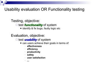 Usability evaluation OR Functionality testing Testing, objective: test  functionality  of system identify & fix bugs, faulty logic etc Evaluation, objective: test  usability  of system can users achieve their goals in terms of: effectiveness efficiency productivity safety user satisfaction ... 