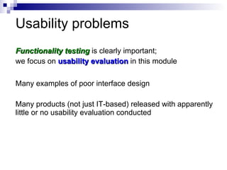 Usability problems Functionality testing  is clearly important;  we focus on  usability evaluation  in this module Many examples of poor interface design Many products (not just IT-based) released with apparently little or no usability evaluation conducted 