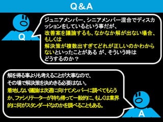 解を得る事よりも考えることが大事なので、
その場で解決策を決めきる必要はない。
着地しない議論は次週に向けてメンバーに調べてもらう
か、ファシリテーターが持ち帰って一般的に、もしくは業界
的に何がスタンダードなのかを調べることもある。
Q
A
Q＆A
ジュニアメンバー、シニアメンバー混合でディスカ
ッションをしているという事だが、
改善案を議論するも、なかなか解が出ない場合、
もしくは
解決策が複数出すぎてどれが正しいのかわから
ないといったことがある が、そういう時は
どうするのか？
 