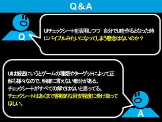 UIチェックシートを活用しつつ 自分でUIを作るとなった時
にバイブルみたいになってしまう懸念はないのか？
UIは厳密にいうとゲームの種類やターゲットによって正
解も様々なので、明確に言えない部分がある。
チェックシートがすべての解ではないと思ってる。
チェックシートはあくまで客観的な目安程度に受け取って
ほしい。
Q
A
Q＆A
 