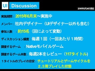 実施期間：2015年6月末～実施中
メンバー：社内デザイナー（UIデザイナー以外も含む）
参加人数 ：約15名（回によって変動）
ディスカッション頻度：毎週１回（一回あたり１時間）
調査するゲーム ：Nativeモバイルゲーム
調査するゲーム本数：毎週2本をレビュー（117タイトル)
１タイトルのプレイの目安：チュートリアルとゲームサイクルを
２,３周プレイした状態
DiscussionUI 2016年8月24日現在
 