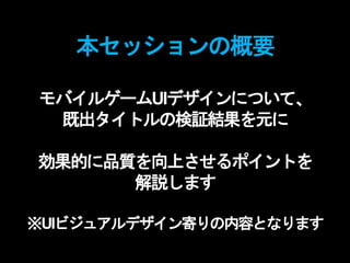 本セッションの概要
モバイルゲームUIデザインについて、
既出タイトルの検証結果を元に
効果的に品質を向上させるポイントを
解説します
※UIビジュアルデザイン寄りの内容となります
 