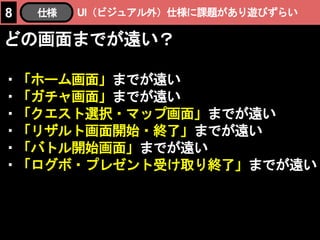 UI（ビジュアル外）仕様に課題があり遊びずらい8 仕様
どの画面までが遠い？
・「ホーム画面」までが遠い
・「ガチャ画面」までが遠い
・「クエスト選択・マップ画面」までが遠い
・「リザルト画面開始・終了」までが遠い
・「バトル開始画面」までが遠い
・「ログボ・プレゼント受け取り終了」までが遠い
 