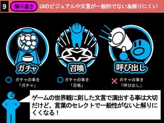 ガチャの事を
「ガチャ」
ガチャの事を
「召喚」
ガチャの事を
「呼び出し」×
UIのビジュアルや文言が一般的でない為解りにくい9 解り易さ
ゲームの世界観に則した文言で演出する事は大切
だけど、言葉のセレクトで一般性がないと解りに
くくなる！
 
