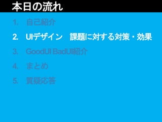 1. 自己紹介
2. UIデザイン 課題に対する対策・効果
3. GoodUIBadUI紹介
4. まとめ
5. 質疑応答
本日の流れ
 