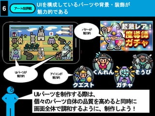 UIを構成しているパーツや背景・装飾が
魅力的である
6 アート/世界観
UIパーツを制作する際は、
個々のパーツ自体の品質を高めると同時に
画面全体で調和するように、制作しよう！
バナーが
魅力的
アイコンが
魅力的
UIパーツが
魅力的
 