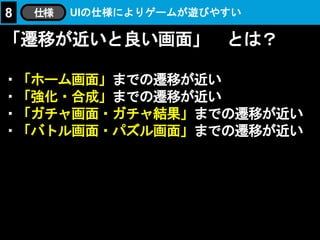 「遷移が近いと良い画面」 とは？
・「ホーム画面」までの遷移が近い
・「強化・合成」までの遷移が近い
・「ガチャ画面・ガチャ結果」までの遷移が近い
・「バトル画面・パズル画面」までの遷移が近い
UIの仕様によりゲームが遊びやすい8 仕様
 