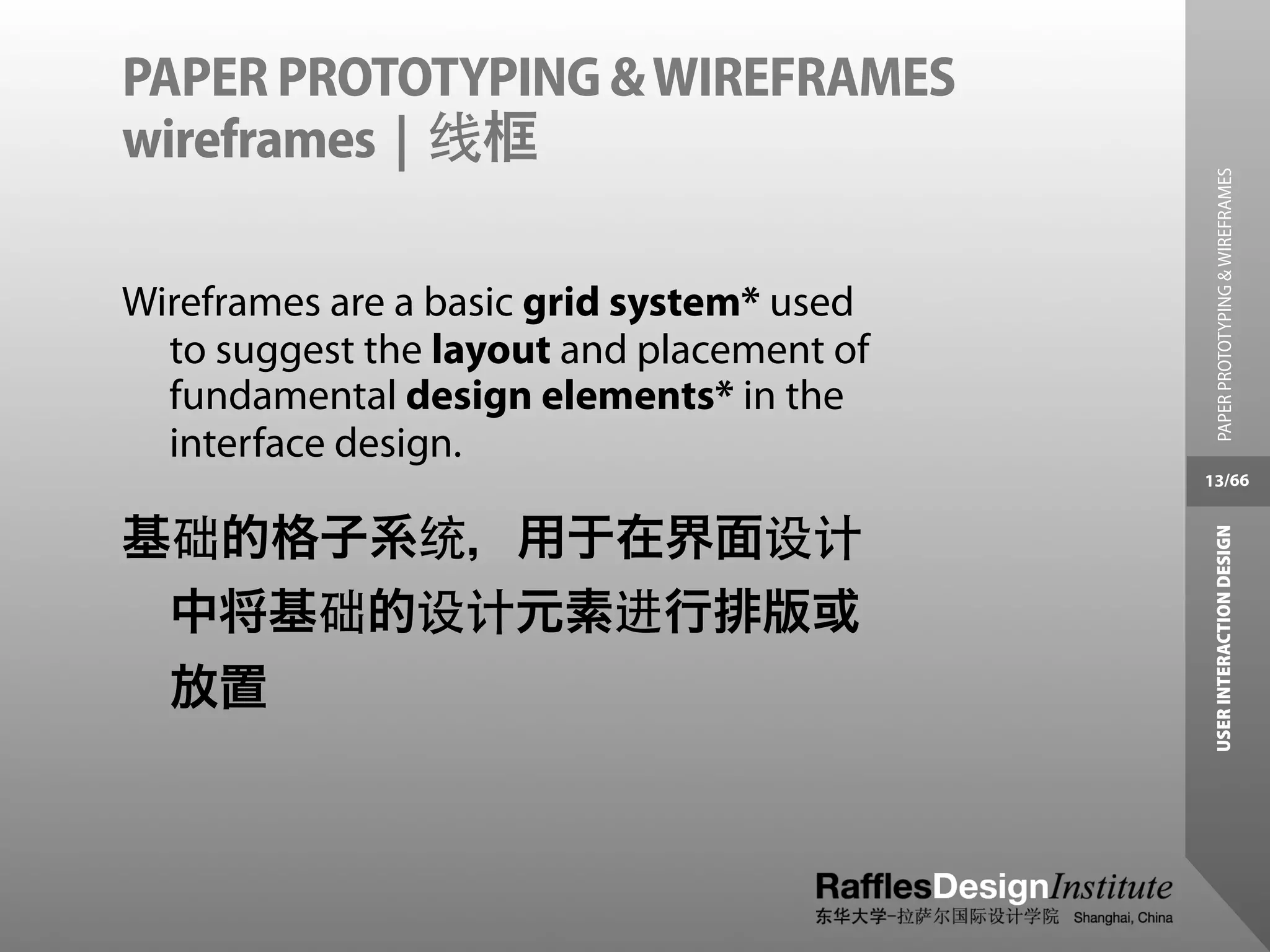 PAPER PROTOTYPING & WIREFRAMES
wireframes | 线框




                                             PAPER PROTOTYPING & WIREFRAMES
Wireframes are a basic grid system* used
  to suggest the layout and placement of
  fundamental design elements* in the
  interface design.
                                           13/66


基础的格子系统，用于在界面设计




                                            USER INTERACTION DESIGN
 中将基础的设计元素进行排版或
  放置
 