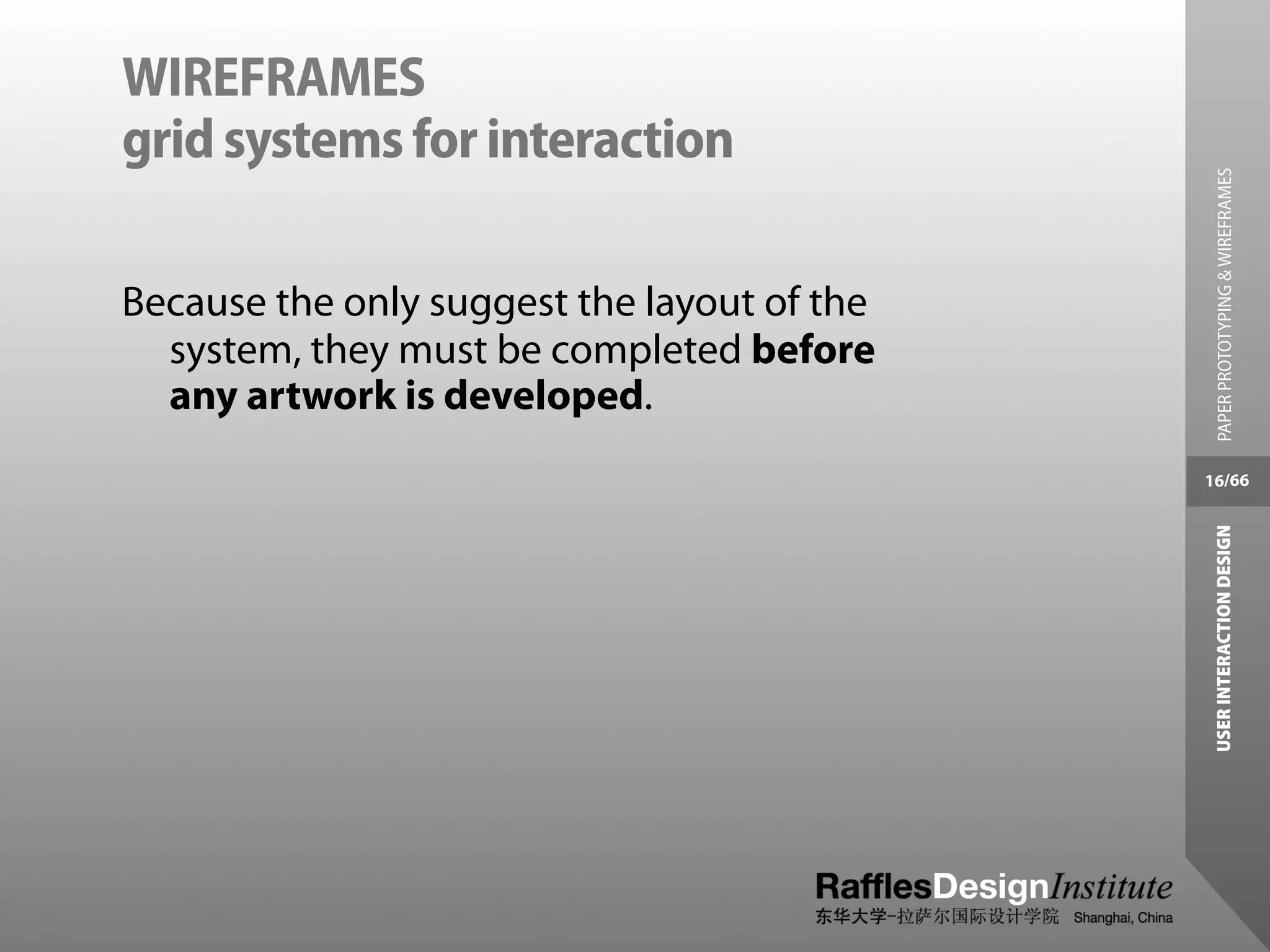 WIREFRAMES
grid systems for interaction




                                               PAPER PROTOTYPING & WIREFRAMES
Because the only suggest the layout of the
  system, they must be completed before
  any artwork is developed.
                                             16/66




                                              USER INTERACTION DESIGN
 