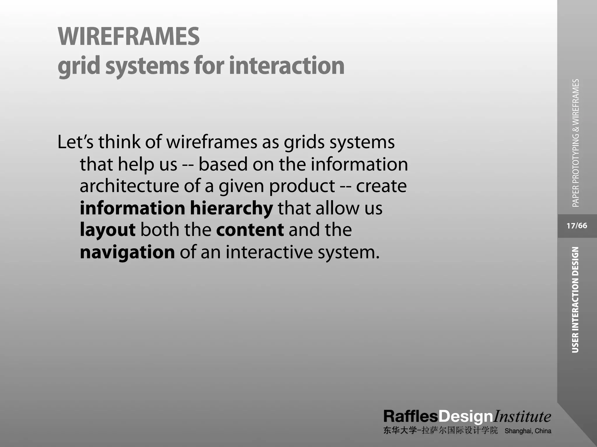 WIREFRAMES
grid systems for interaction




                                                PAPER PROTOTYPING & WIREFRAMES
Let’s think of wireframes as grids systems
  that help us -- based on the information
  architecture of a given product -- create
  information hierarchy that allow us
  layout both the content and the             17/66


  navigation of an interactive system.




                                               USER INTERACTION DESIGN
 