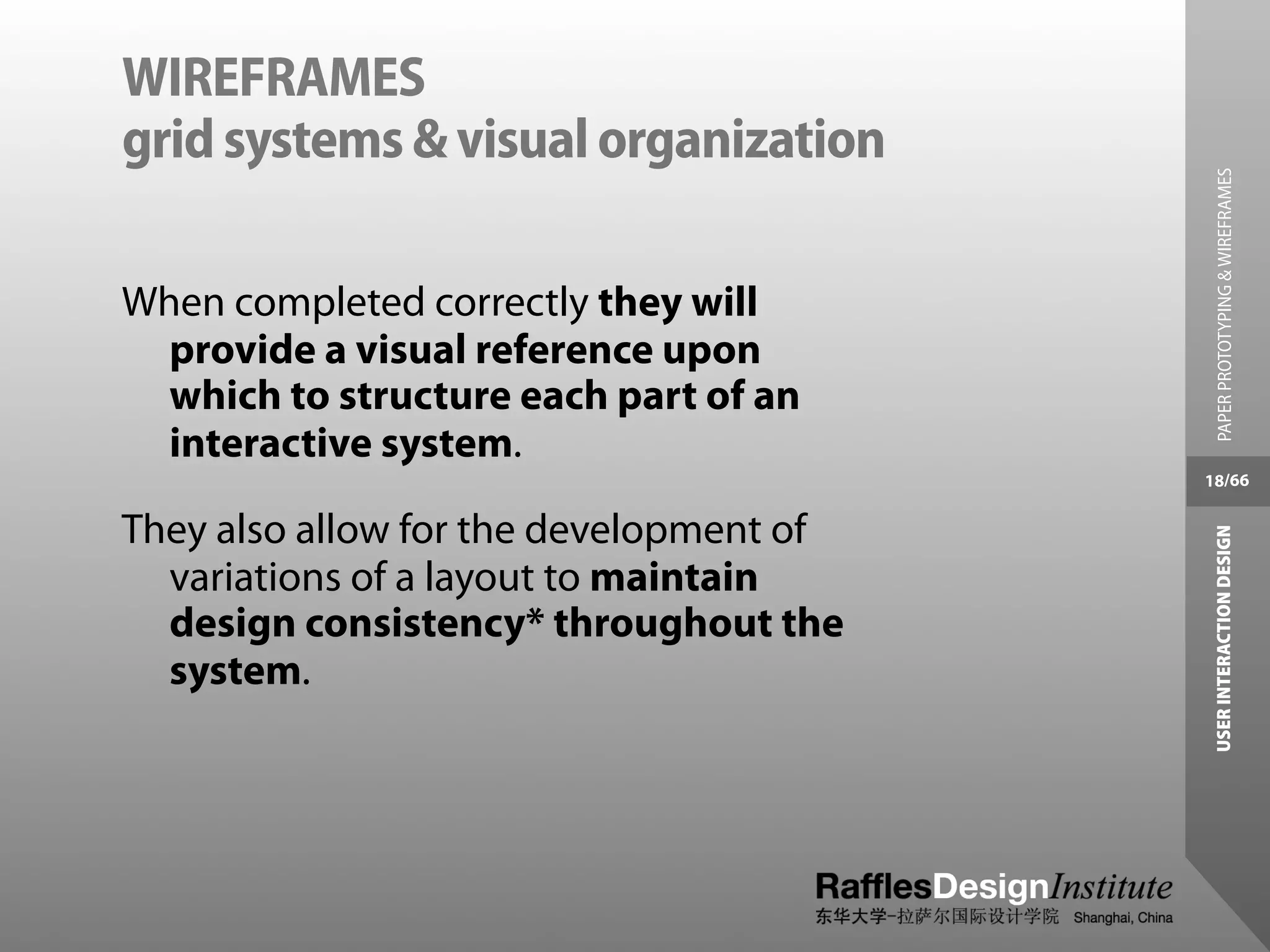 WIREFRAMES
grid systems & visual organization




                                           PAPER PROTOTYPING & WIREFRAMES
When completed correctly they will
  provide a visual reference upon
  which to structure each part of an
  interactive system.
                                         18/66


They also allow for the development of




                                          USER INTERACTION DESIGN
  variations of a layout to maintain
  design consistency* throughout the
  system.
 