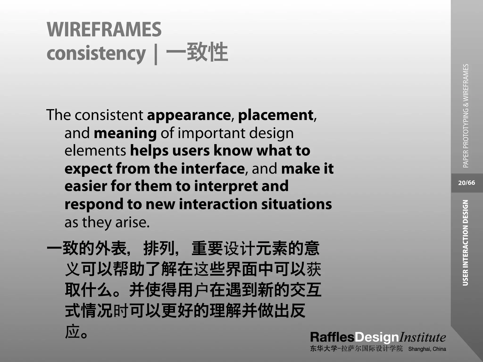 WIREFRAMES
consistency | 一致性




                                             PAPER PROTOTYPING & WIREFRAMES
The consistent appearance, placement,
  and meaning of important design
  elements helps users know what to
  expect from the interface, and make it
  easier for them to interpret and         20/66


  respond to new interaction situations




                                            USER INTERACTION DESIGN
  as they arise.
一致的外表，排列，重要设计元素的意
 义可以帮助了解在这些界面中可以获
 取什么。并使得用户在遇到新的交互
 式情况时可以更好的理解并做出反
 应。
 