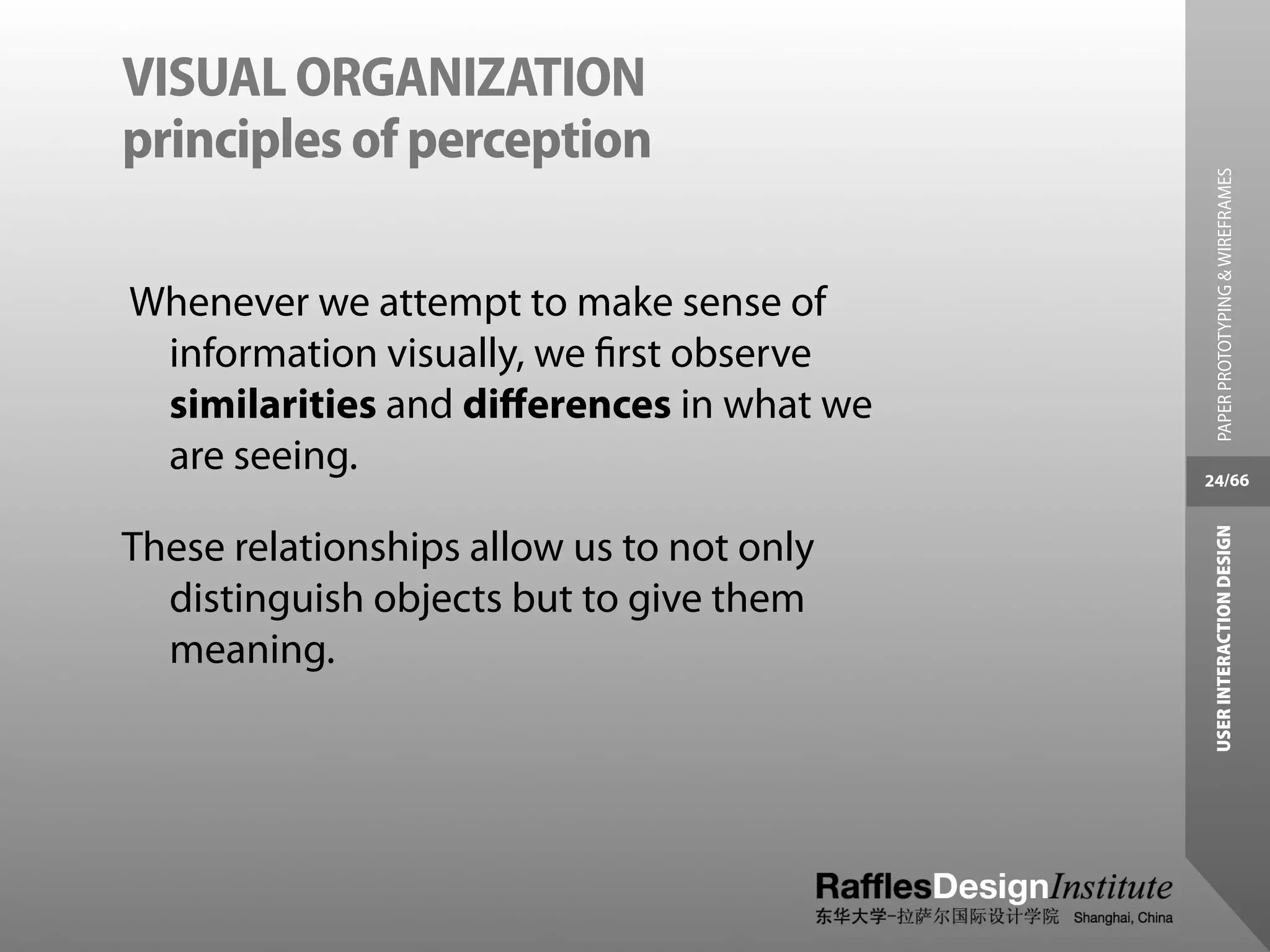 VISUAL ORGANIZATION
principles of perception




                                             PAPER PROTOTYPING & WIREFRAMES
Whenever we attempt to make sense of
 information visually, we ﬁrst observe
 similarities and diﬀerences in what we
 are seeing.                               24/66




                                            USER INTERACTION DESIGN
These relationships allow us to not only
  distinguish objects but to give them
  meaning.
 