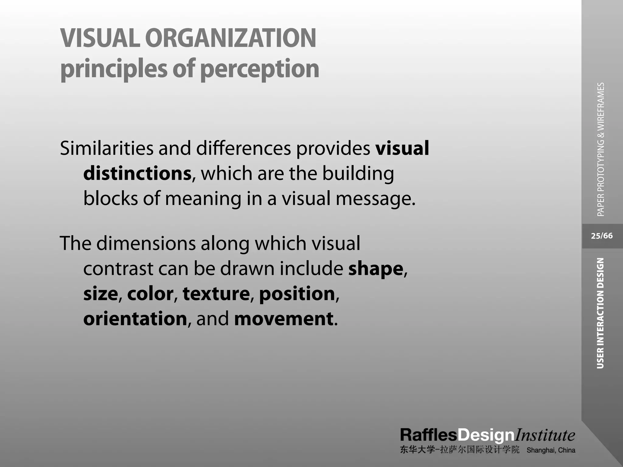 VISUAL ORGANIZATION
principles of perception




                                                PAPER PROTOTYPING & WIREFRAMES
Similarities and diﬀerences provides visual
  distinctions, which are the building
  blocks of meaning in a visual message.
                                              25/66
The dimensions along which visual




                                               USER INTERACTION DESIGN
  contrast can be drawn include shape,
  size, color, texture, position,
  orientation, and movement.
 