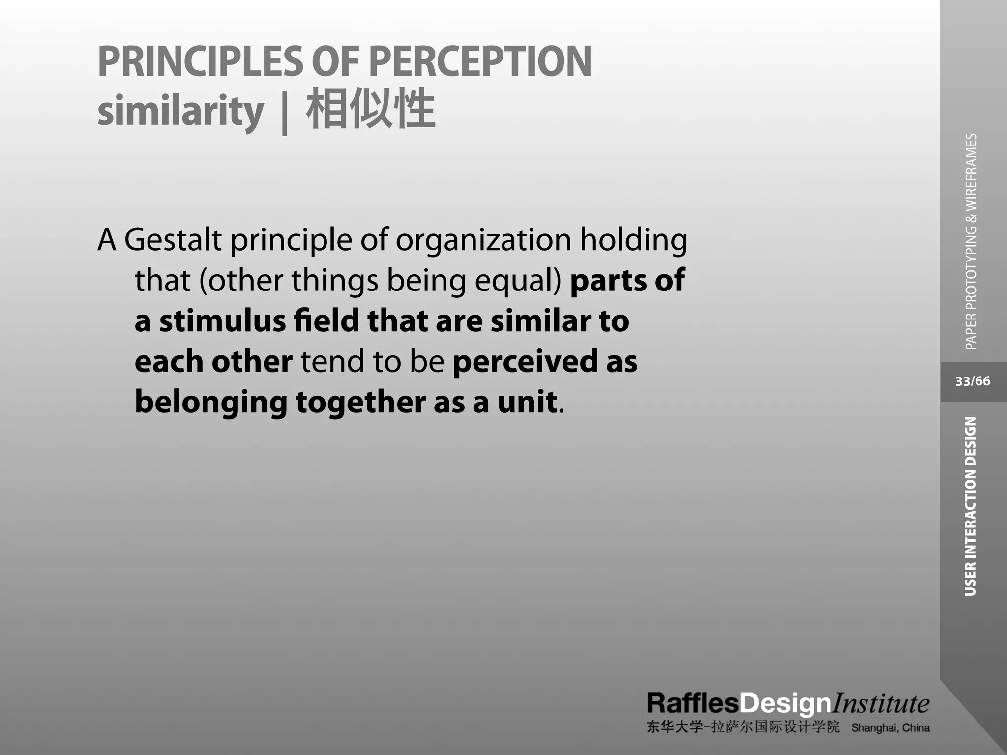 PRINCIPLES OF PERCEPTION
similarity | 相似性




                                                PAPER PROTOTYPING & WIREFRAMES
A Gestalt principle of organization holding
  that (other things being equal) parts of
  a stimulus ﬁeld that are similar to
  each other tend to be perceived as          33/66
  belonging together as a unit.




                                               USER INTERACTION DESIGN
 