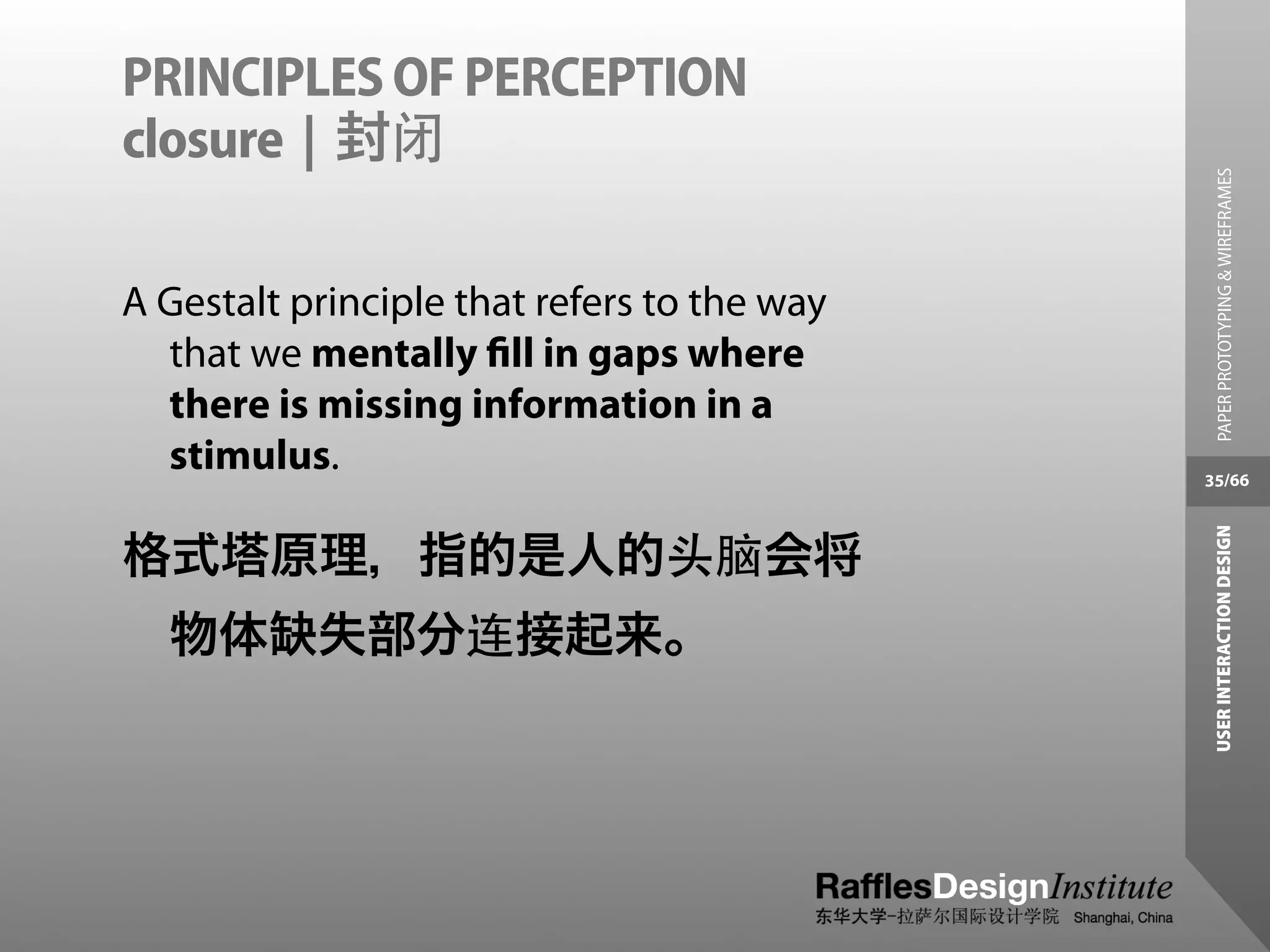 PRINCIPLES OF PERCEPTION
closure | 封闭




                                               PAPER PROTOTYPING & WIREFRAMES
A Gestalt principle that refers to the way
  that we mentally ﬁll in gaps where
  there is missing information in a
  stimulus.                                  35/66




                                              USER INTERACTION DESIGN
格式塔原理，指的是人的头脑会将
  物体缺失部分连接起来。
 