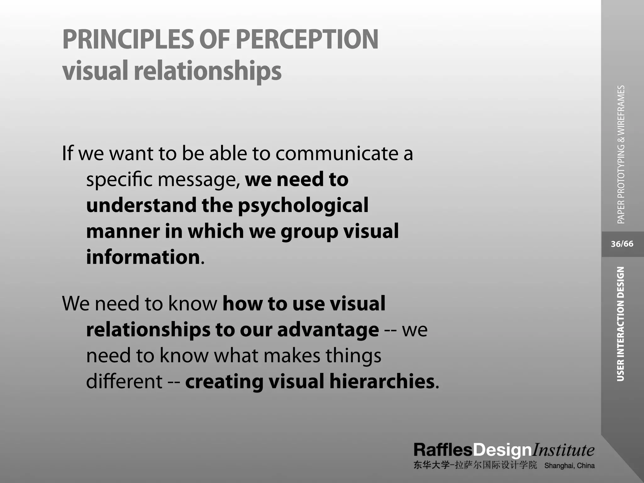 PRINCIPLES OF PERCEPTION
visual relationships




                                               PAPER PROTOTYPING & WIREFRAMES
If we want to be able to communicate a
    speciﬁc message, we need to
    understand the psychological
    manner in which we group visual          36/66
    information.




                                              USER INTERACTION DESIGN
We need to know how to use visual
  relationships to our advantage -- we
  need to know what makes things
  diﬀerent -- creating visual hierarchies.
 