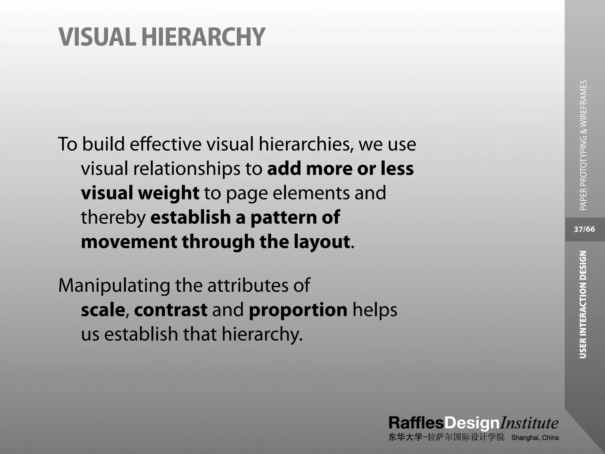 VISUAL HIERARCHY




                                                 PAPER PROTOTYPING & WIREFRAMES
To build eﬀective visual hierarchies, we use
   visual relationships to add more or less
   visual weight to page elements and
   thereby establish a pattern of              37/66
   movement through the layout.




                                                USER INTERACTION DESIGN
Manipulating the attributes of
  scale, contrast and proportion helps
  us establish that hierarchy.
 