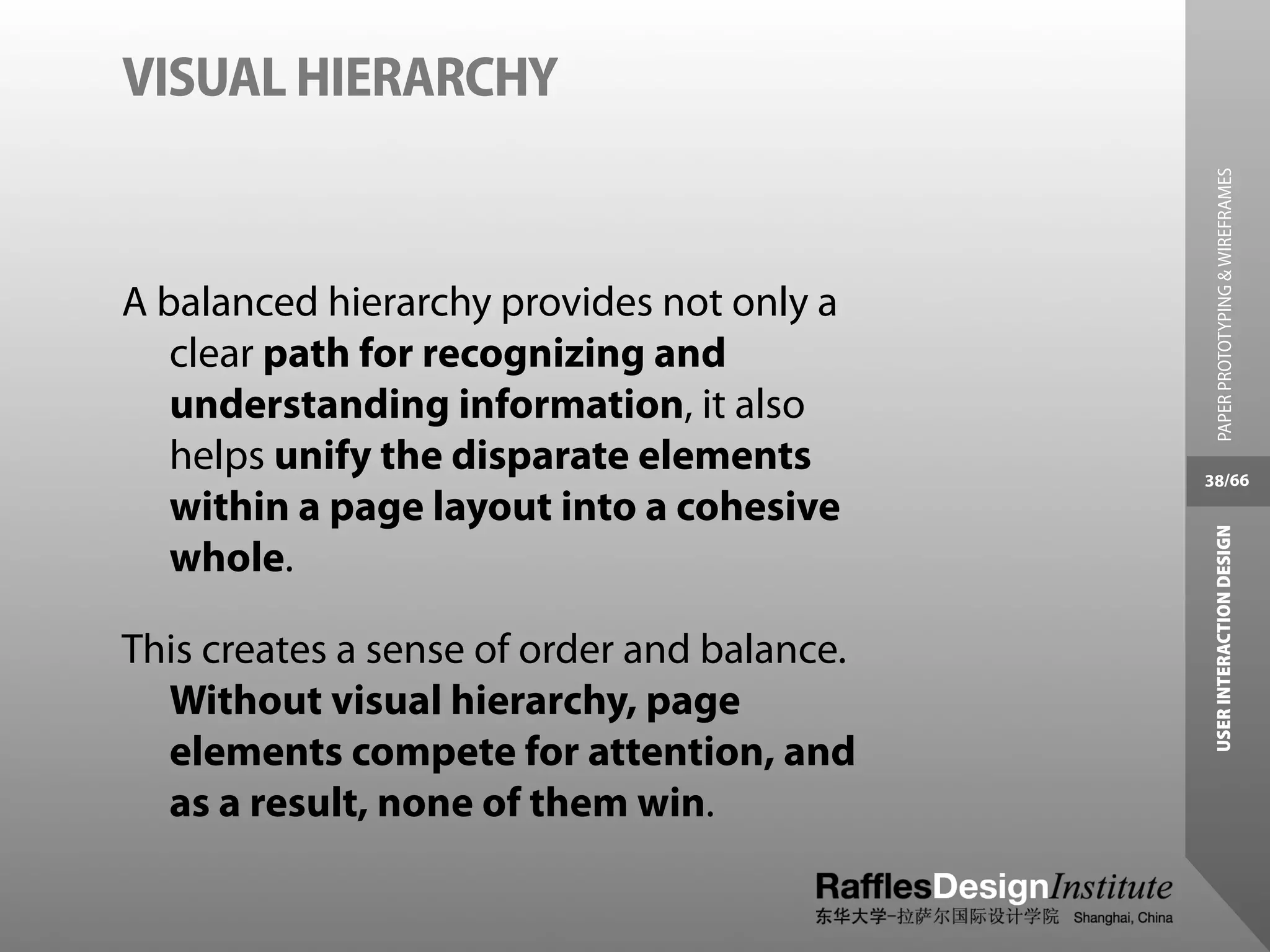 VISUAL HIERARCHY




                                               PAPER PROTOTYPING & WIREFRAMES
A balanced hierarchy provides not only a
   clear path for recognizing and
   understanding information, it also
   helps unify the disparate elements        38/66
   within a page layout into a cohesive




                                              USER INTERACTION DESIGN
   whole.

This creates a sense of order and balance.
  Without visual hierarchy, page
  elements compete for attention, and
  as a result, none of them win.
 