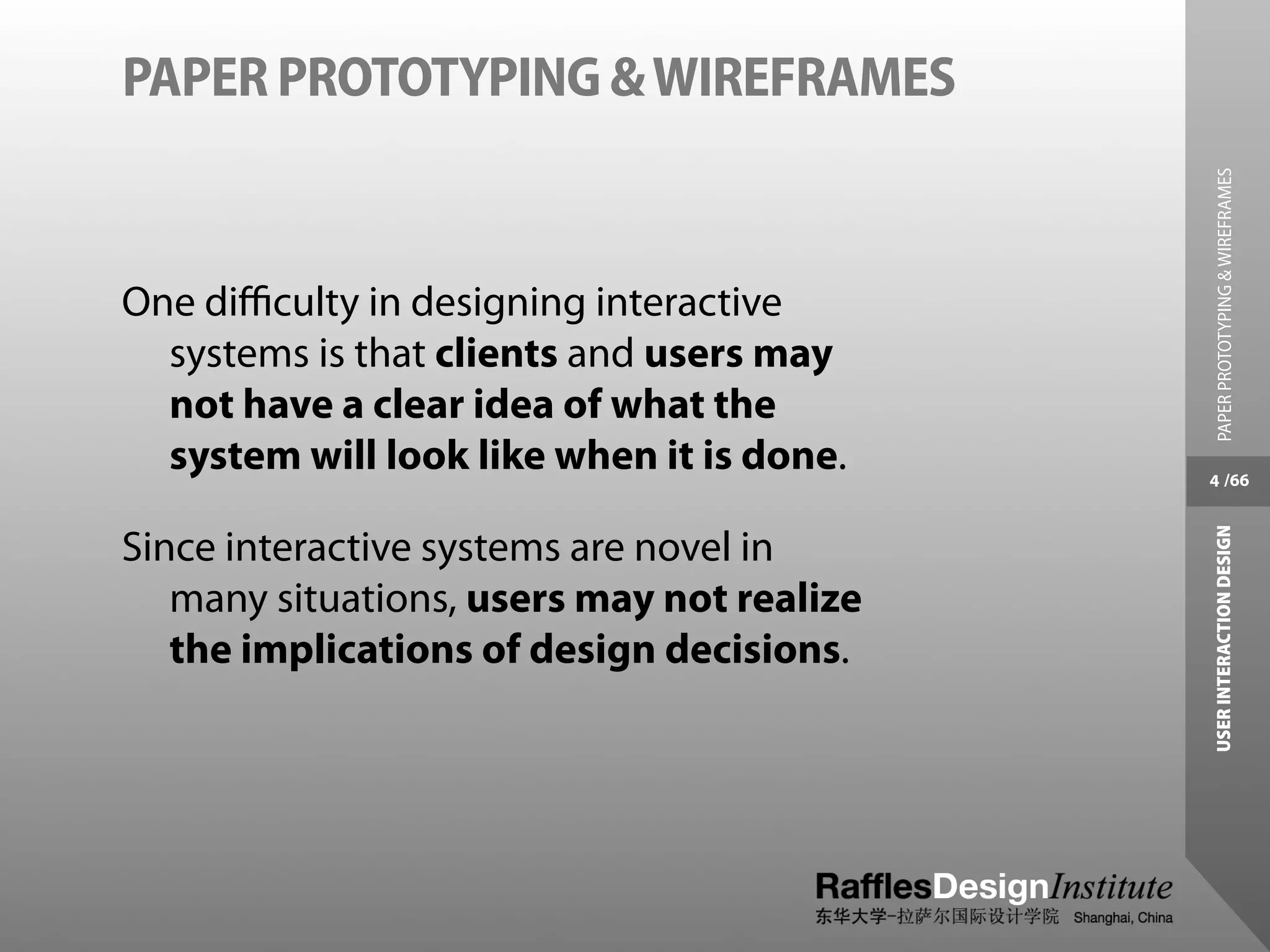 PAPER PROTOTYPING & WIREFRAMES




                                             PAPER PROTOTYPING & WIREFRAMES
One diﬃculty in designing interactive
  systems is that clients and users may
  not have a clear idea of what the
  system will look like when it is done.    4 /66




                                            USER INTERACTION DESIGN
Since interactive systems are novel in
   many situations, users may not realize
   the implications of design decisions.
 