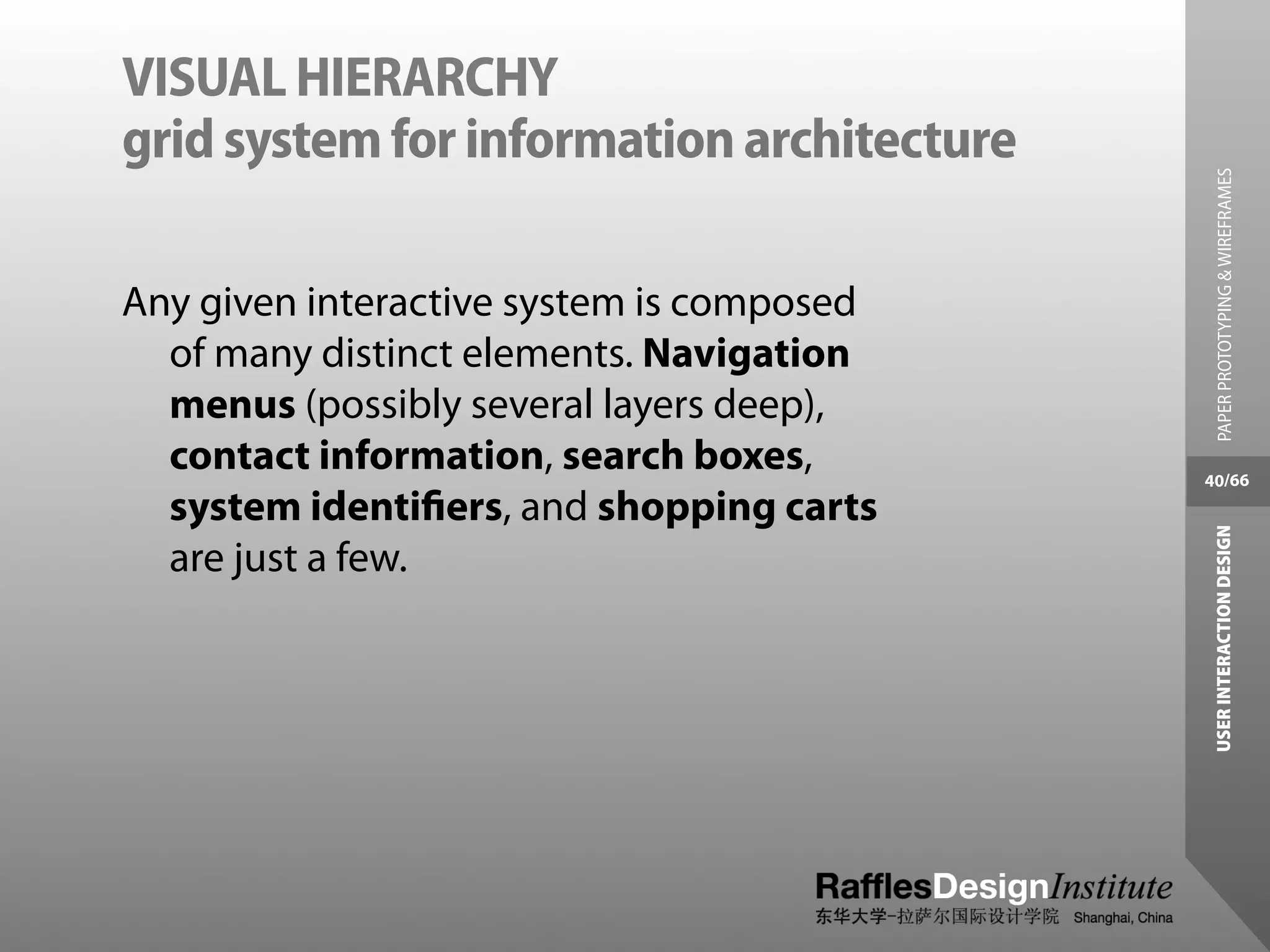 VISUAL HIERARCHY
grid system for information architecture




                                             PAPER PROTOTYPING & WIREFRAMES
Any given interactive system is composed
  of many distinct elements. Navigation
  menus (possibly several layers deep),
  contact information, search boxes,       40/66
  system identiﬁers, and shopping carts




                                            USER INTERACTION DESIGN
  are just a few.
 