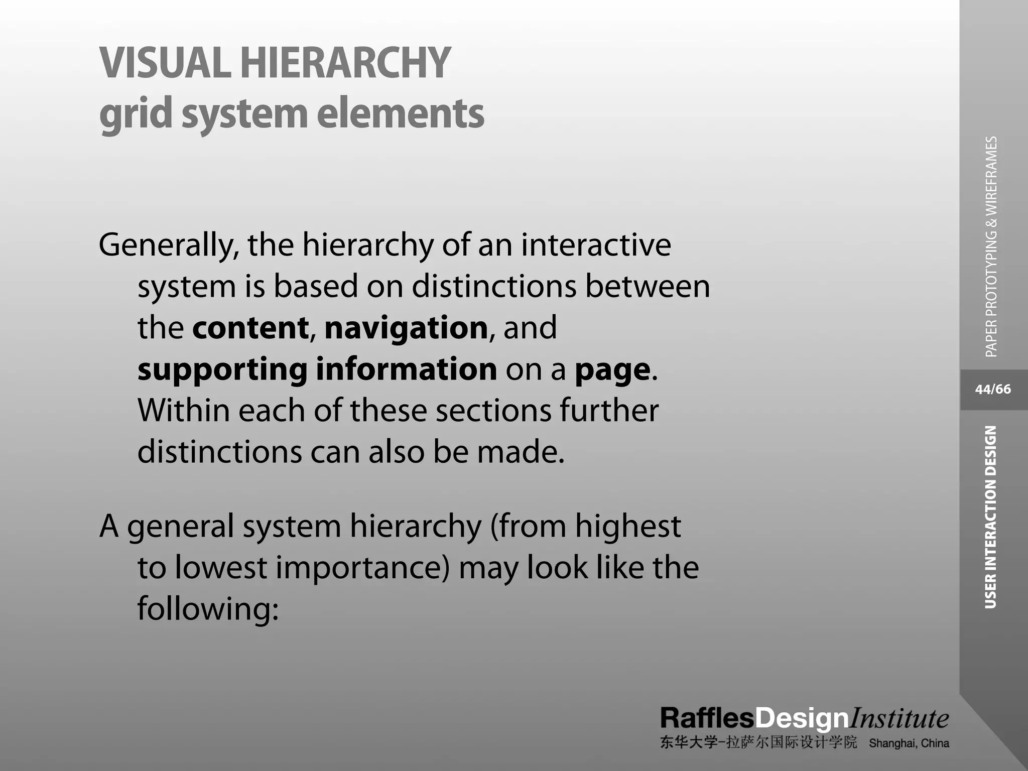 VISUAL HIERARCHY
grid system elements




                                               PAPER PROTOTYPING & WIREFRAMES
Generally, the hierarchy of an interactive
  system is based on distinctions between
  the content, navigation, and
  supporting information on a page.          44/66
  Within each of these sections further




                                              USER INTERACTION DESIGN
  distinctions can also be made.

A general system hierarchy (from highest
   to lowest importance) may look like the
   following:
 