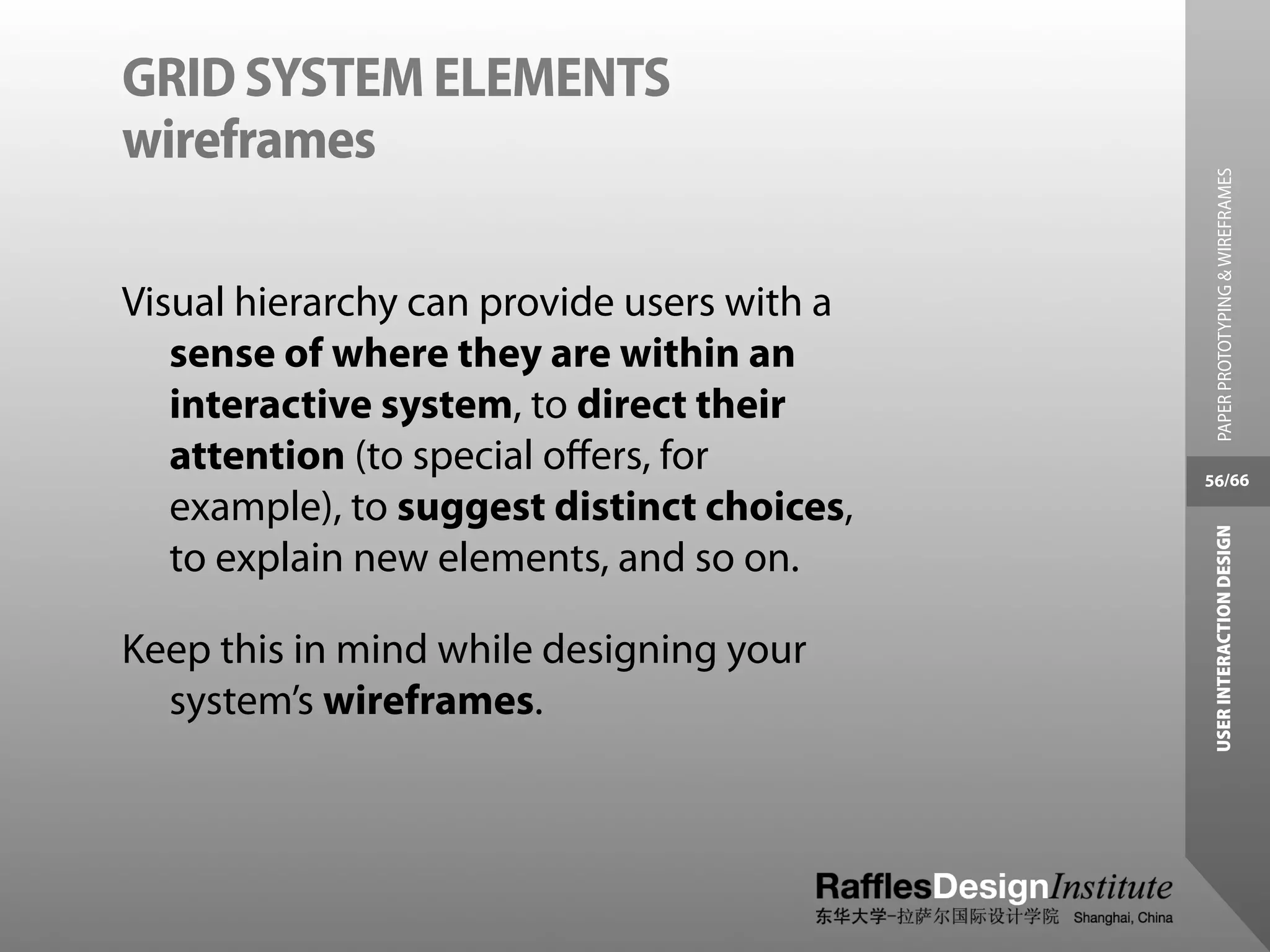 GRID SYSTEM ELEMENTS
wireframes




                                              PAPER PROTOTYPING & WIREFRAMES
Visual hierarchy can provide users with a
   sense of where they are within an
   interactive system, to direct their
   attention (to special oﬀers, for         56/66
   example), to suggest distinct choices,




                                             USER INTERACTION DESIGN
   to explain new elements, and so on.

Keep this in mind while designing your
  system’s wireframes.
 