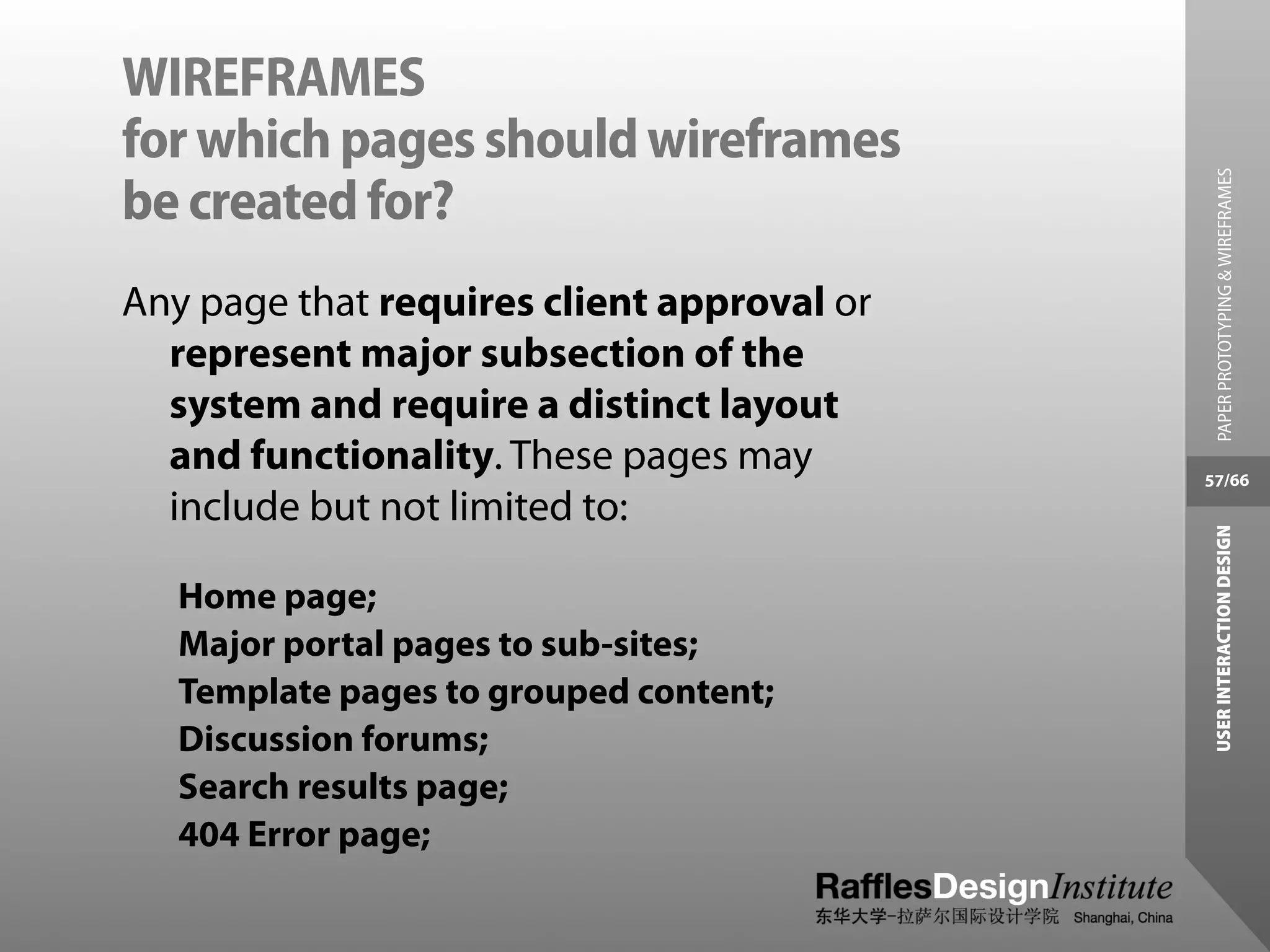 WIREFRAMES
for which pages should wireframes




                                              PAPER PROTOTYPING & WIREFRAMES
be created for?
Any page that requires client approval or
  represent major subsection of the
  system and require a distinct layout
  and functionality. These pages may        57/66
  include but not limited to:




                                             USER INTERACTION DESIGN
   Home page;
   Major portal pages to sub-sites;
   Template pages to grouped content;
   Discussion forums;
   Search results page;
   404 Error page;
 