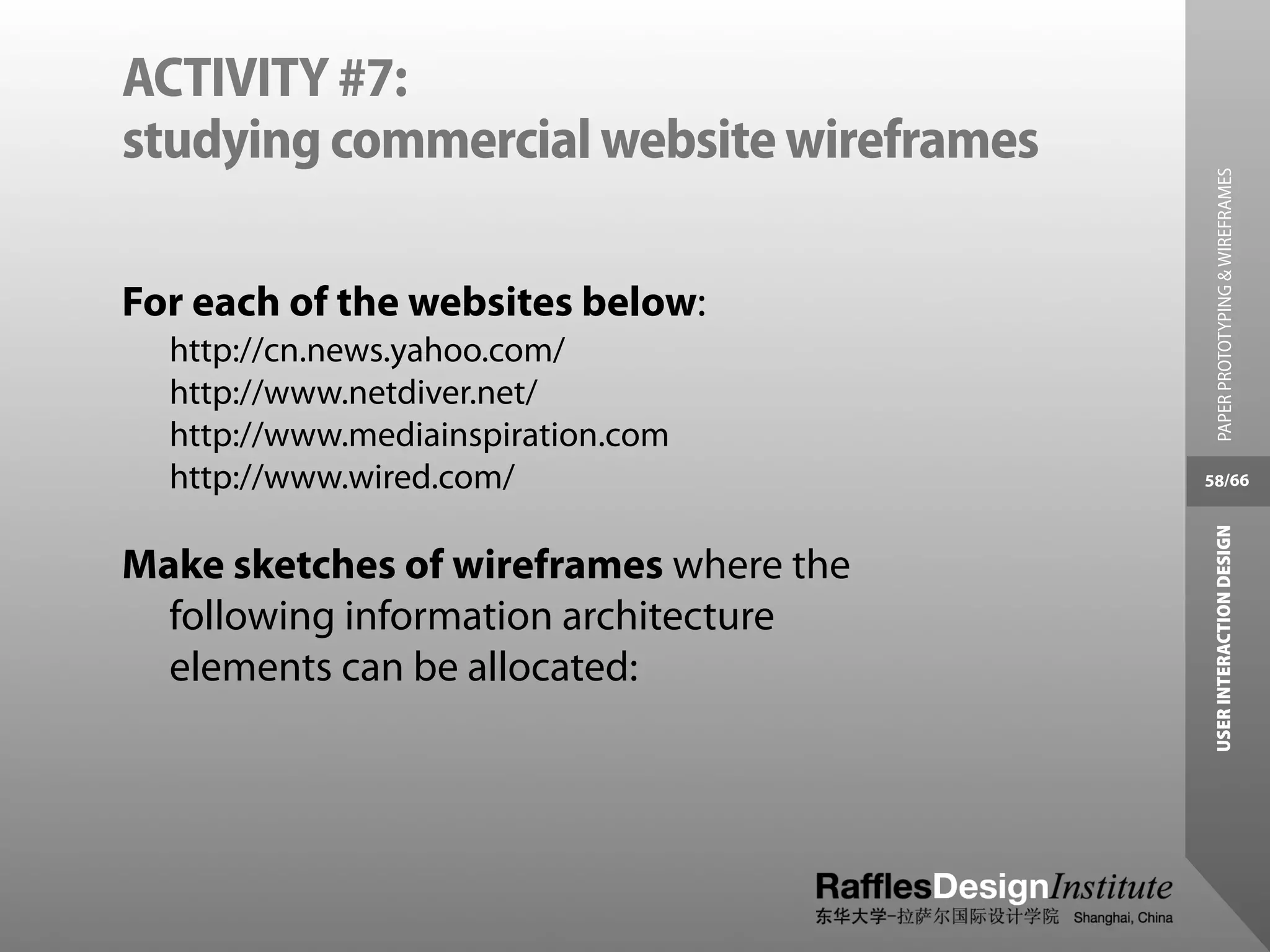 ACTIVITY #7:
studying commercial website wireframes




                                           PAPER PROTOTYPING & WIREFRAMES
For each of the websites below:
  http://cn.news.yahoo.com/
  http://www.netdiver.net/
  http://www.mediainspiration.com
  http://www.wired.com/                  58/66




                                          USER INTERACTION DESIGN
Make sketches of wireframes where the
  following information architecture
  elements can be allocated:
 