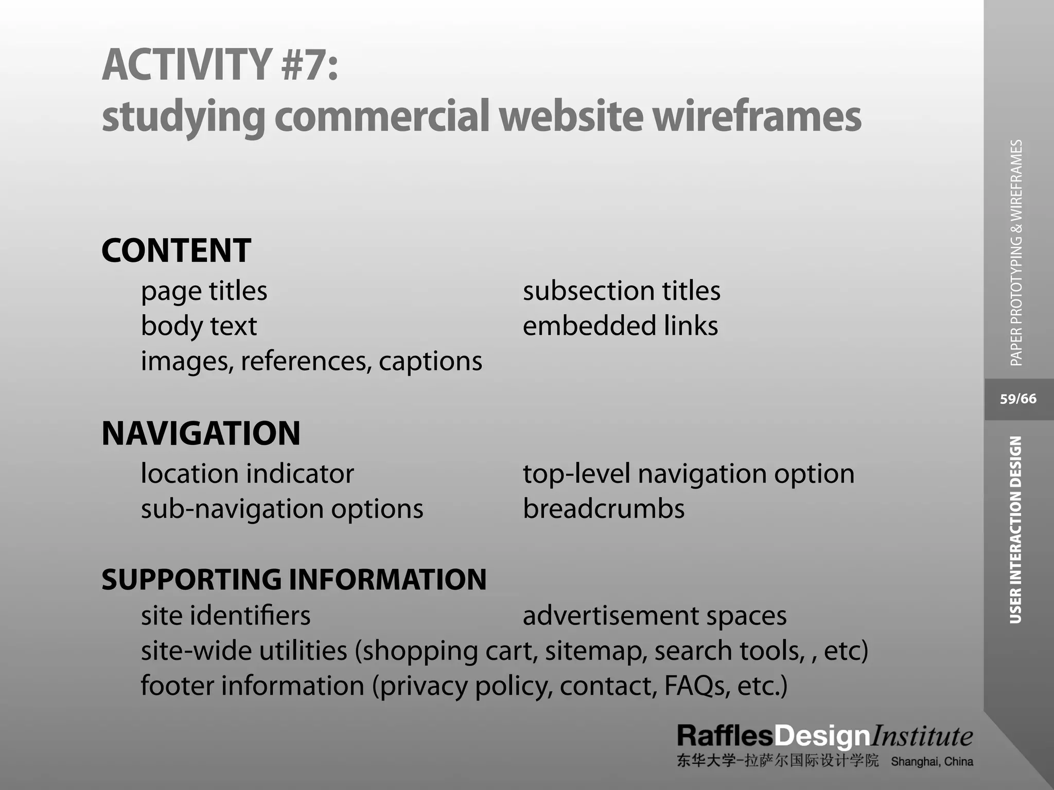 ACTIVITY #7:
studying commercial website wireframes




                                                                        PAPER PROTOTYPING & WIREFRAMES
CONTENT
   page titles                      subsection titles
   body text                        embedded links
   images, references, captions
                                                                      59/66

NAVIGATION




                                                                       USER INTERACTION DESIGN
   location indicator               top-level navigation option
   sub-navigation options           breadcrumbs

SUPPORTING INFORMATION
  site identiﬁers                  advertisement spaces
  site-wide utilities (shopping cart, sitemap, search tools, , etc)
  footer information (privacy policy, contact, FAQs, etc.)
 