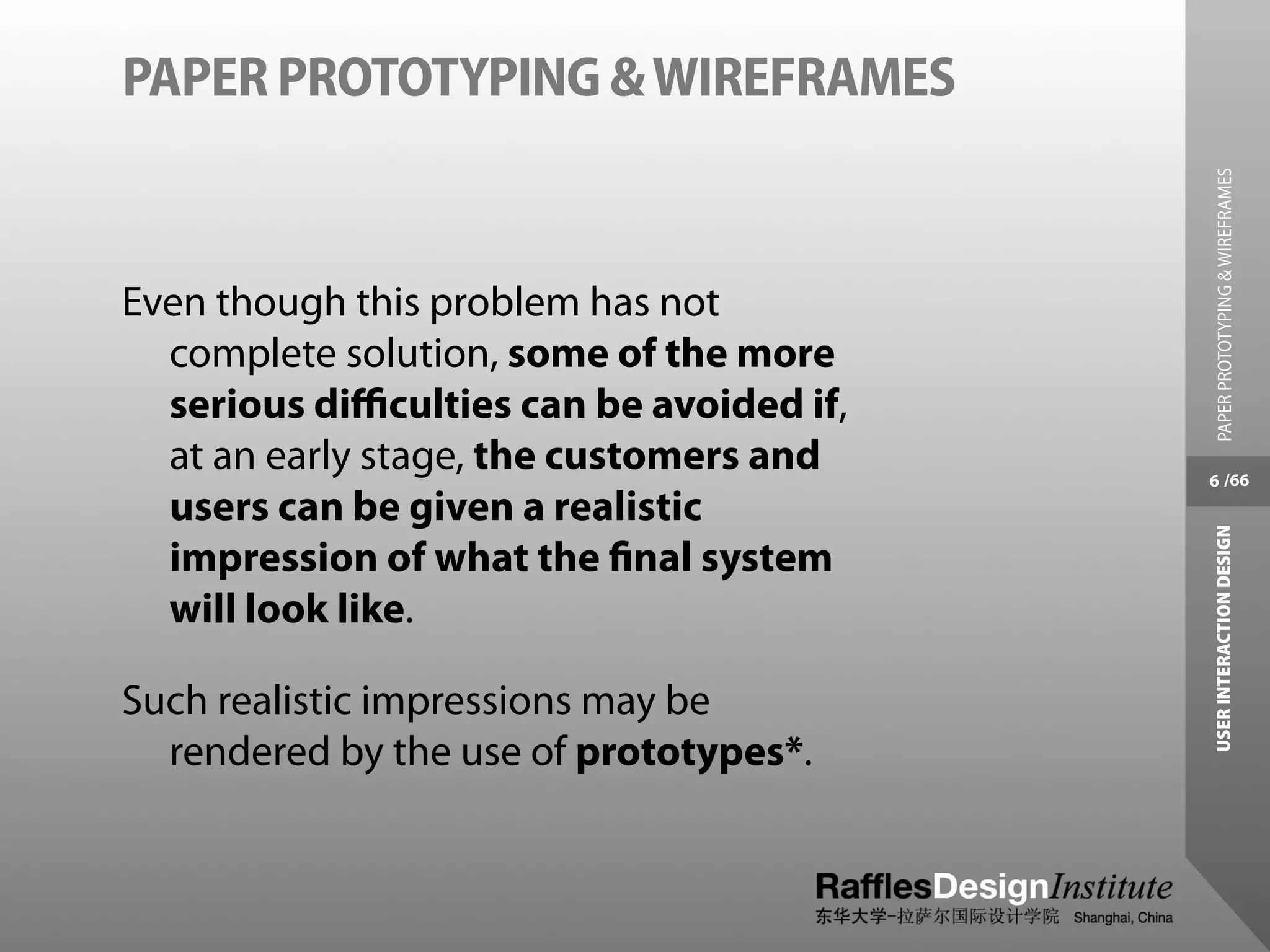 PAPER PROTOTYPING & WIREFRAMES




                                           PAPER PROTOTYPING & WIREFRAMES
Even though this problem has not
  complete solution, some of the more
  serious diﬃculties can be avoided if,
  at an early stage, the customers and    6 /66
  users can be given a realistic




                                          USER INTERACTION DESIGN
  impression of what the ﬁnal system
  will look like.

Such realistic impressions may be
  rendered by the use of prototypes*.
 